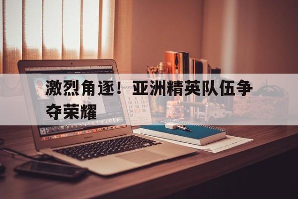 激烈角逐！亚洲精英队伍争夺荣耀