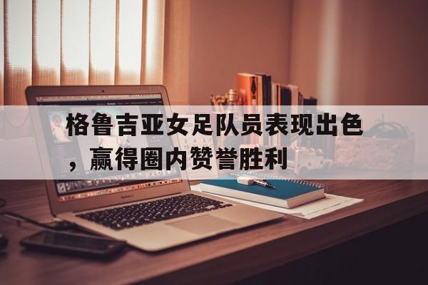格鲁吉亚女足队员表现出色，赢得圈内赞誉胜利