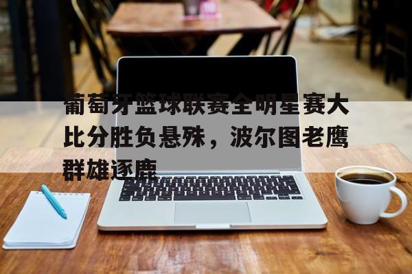 葡萄牙篮球联赛全明星赛大比分胜负悬殊，波尔图老鹰群雄逐鹿